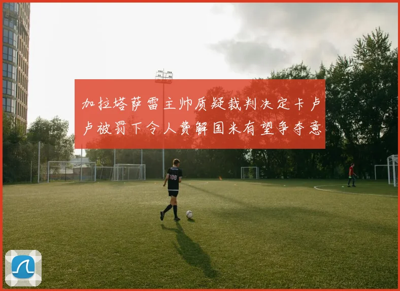 加拉塔萨雷主帅质疑裁判决定卡卢卢被罚下令人费解国米有望争夺意甲冠军
