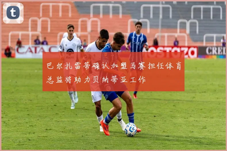 巴尔扎雷蒂确认加盟马赛担任体育总监将助力贝纳蒂亚工作