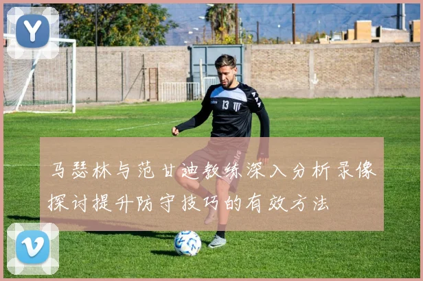 马瑟林与范甘迪教练深入分析录像探讨提升防守技巧的有效方法