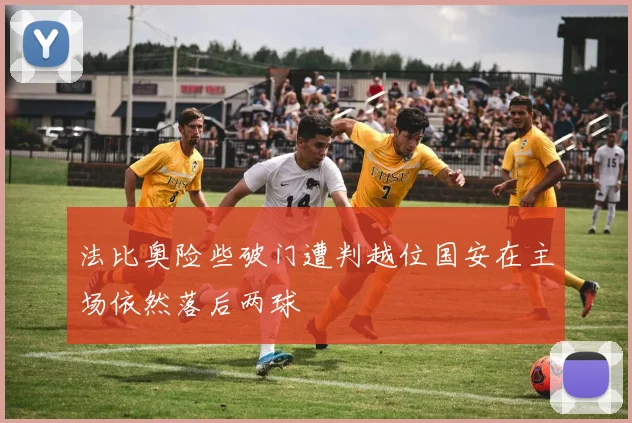 法比奥险些破门遭判越位国安在主场依然落后两球
