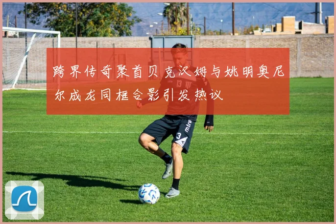 跨界传奇聚首贝克汉姆与姚明奥尼尔成龙同框合影引发热议