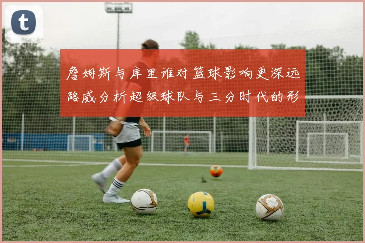 詹姆斯与库里谁对篮球影响更深远路威分析超级球队与三分时代的形成