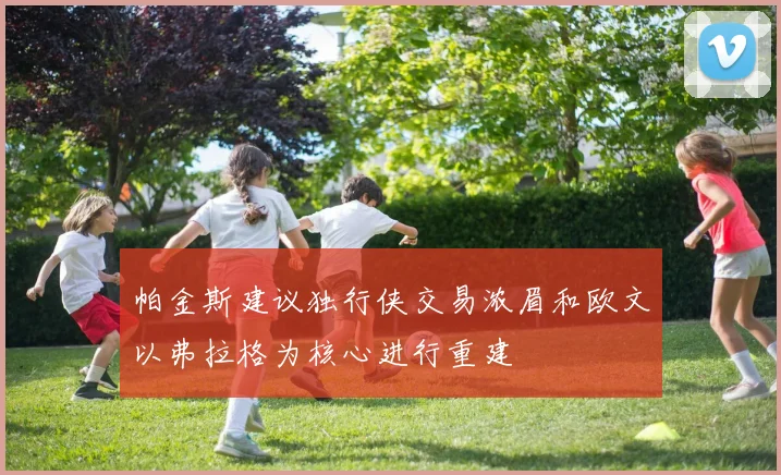 帕金斯建议独行侠交易浓眉和欧文以弗拉格为核心进行重建