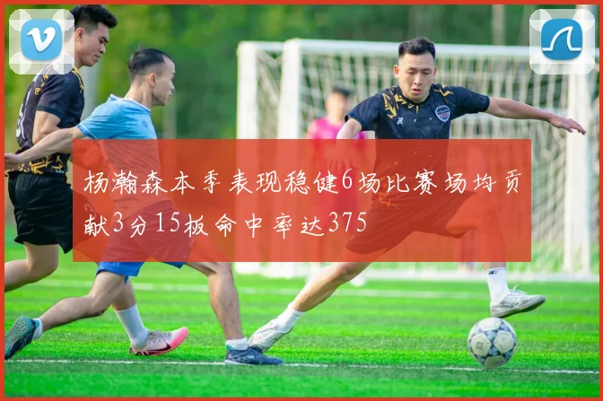 杨瀚森本季表现稳健6场比赛场均贡献3分15板命中率达375