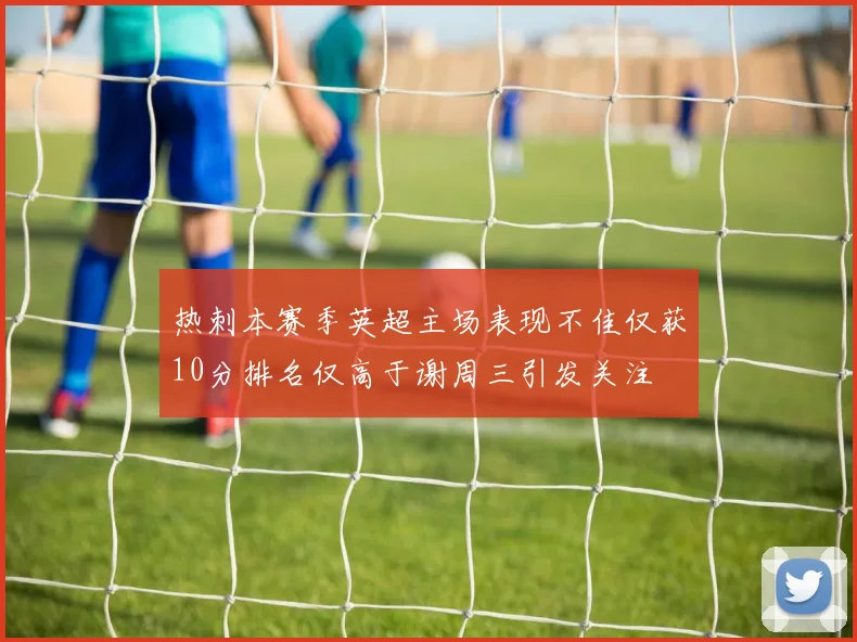 热刺本赛季英超主场表现不佳仅获10分排名仅高于谢周三引发关注