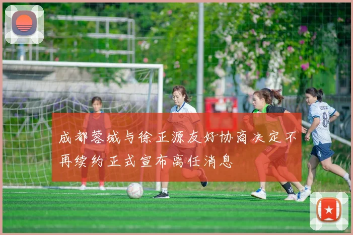 成都蓉城与徐正源友好协商决定不再续约正式宣布离任消息