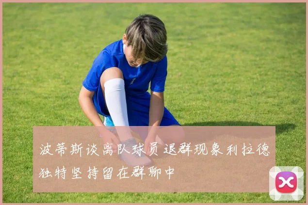 波蒂斯谈离队球员退群现象利拉德独特坚持留在群聊中
