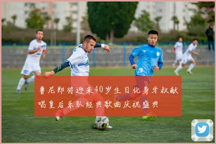 鲁尼即将迎来40岁生日化身牙叔献唱皇后乐队经典歌曲庆祝盛典