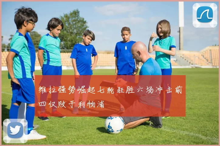 维拉强势崛起七轮狂胜六场冲击前四仅败于利物浦
