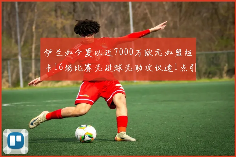 伊兰加今夏以近7000万欧元加盟纽卡16场比赛无进球无助攻仅造1点引发热议