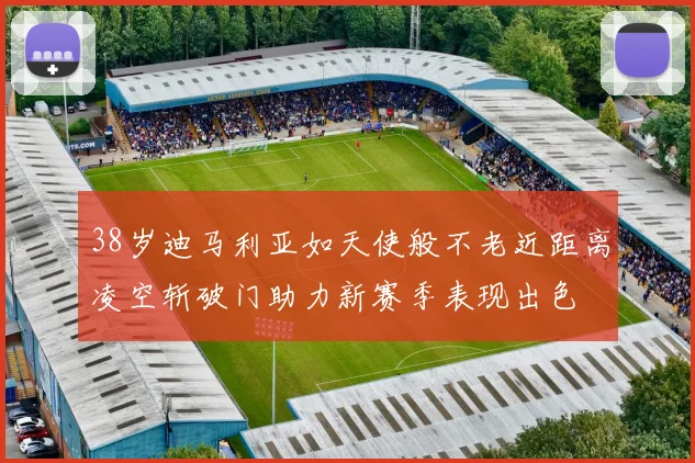 38岁迪马利亚如天使般不老近距离凌空斩破门助力新赛季表现出色