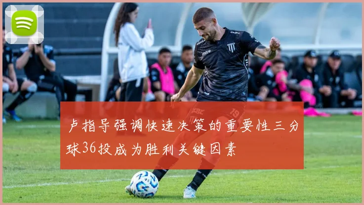 卢指导强调快速决策的重要性三分球36投成为胜利关键因素
